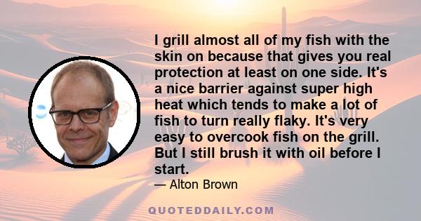 I grill almost all of my fish with the skin on because that gives you real protection at least on one side. It's a nice barrier against super high heat which tends to make a lot of fish to turn really flaky. It's very