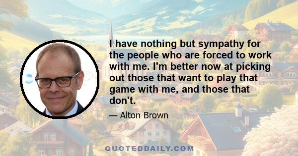 I have nothing but sympathy for the people who are forced to work with me. I'm better now at picking out those that want to play that game with me, and those that don't.