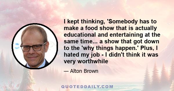 I kept thinking, 'Somebody has to make a food show that is actually educational and entertaining at the same time... a show that got down to the 'why things happen.' Plus, I hated my job - I didn't think it was very