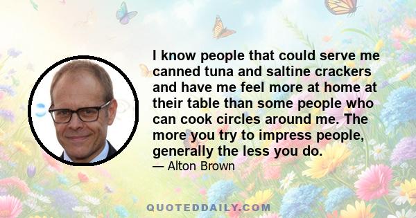 I know people that could serve me canned tuna and saltine crackers and have me feel more at home at their table than some people who can cook circles around me. The more you try to impress people, generally the less you 