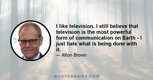 I like television. I still believe that television is the most powerful form of communication on Earth - I just hate what is being done with it.