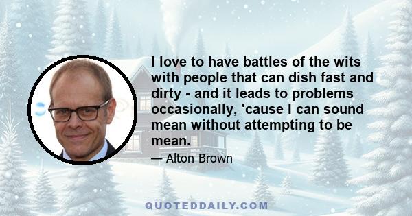 I love to have battles of the wits with people that can dish fast and dirty - and it leads to problems occasionally, 'cause I can sound mean without attempting to be mean.