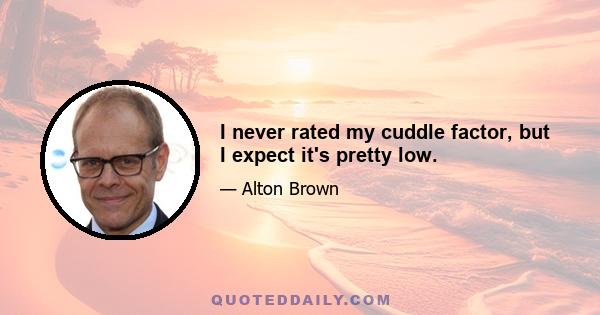 I never rated my cuddle factor, but I expect it's pretty low.