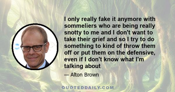 I only really fake it anymore with sommeliers who are being really snotty to me and I don't want to take their grief and so I try to do something to kind of throw them off or put them on the defensive, even if I don't