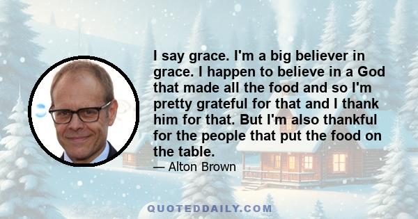 I say grace. I'm a big believer in grace. I happen to believe in a God that made all the food and so I'm pretty grateful for that and I thank him for that. But I'm also thankful for the people that put the food on the