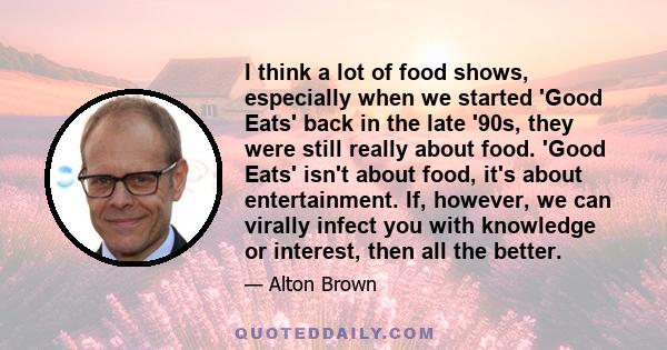 I think a lot of food shows, especially when we started 'Good Eats' back in the late '90s, they were still really about food. 'Good Eats' isn't about food, it's about entertainment. If, however, we can virally infect