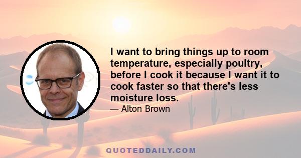 I want to bring things up to room temperature, especially poultry, before I cook it because I want it to cook faster so that there's less moisture loss.