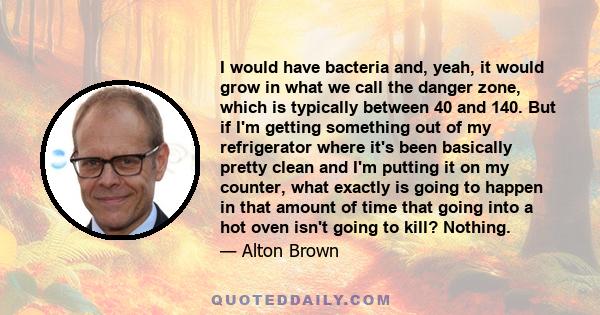 I would have bacteria and, yeah, it would grow in what we call the danger zone, which is typically between 40 and 140. But if I'm getting something out of my refrigerator where it's been basically pretty clean and I'm