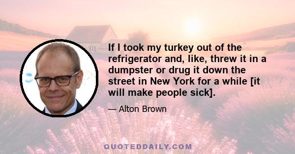 If I took my turkey out of the refrigerator and, like, threw it in a dumpster or drug it down the street in New York for a while [it will make people sick].