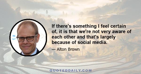 If there's something I feel certain of, it is that we're not very aware of each other and that's largely because of social media.