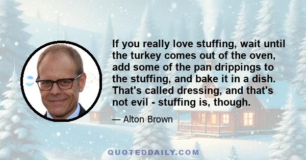 If you really love stuffing, wait until the turkey comes out of the oven, add some of the pan drippings to the stuffing, and bake it in a dish. That's called dressing, and that's not evil - stuffing is, though.