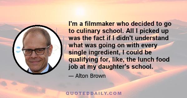 I'm a filmmaker who decided to go to culinary school. All I picked up was the fact if I didn't understand what was going on with every single ingredient, I could be qualifying for, like, the lunch food job at my