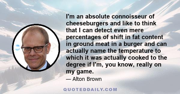 I'm an absolute connoisseur of cheeseburgers and like to think that I can detect even mere percentages of shift in fat content in ground meat in a burger and can actually name the temperature to which it was actually