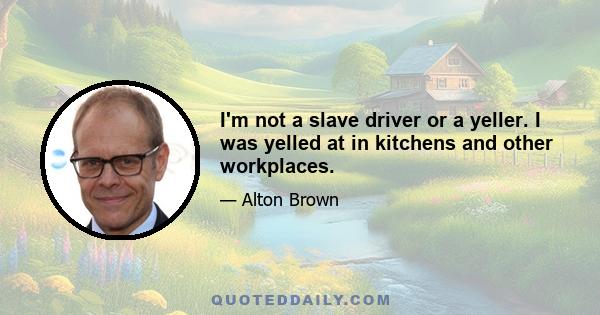 I'm not a slave driver or a yeller. I was yelled at in kitchens and other workplaces.