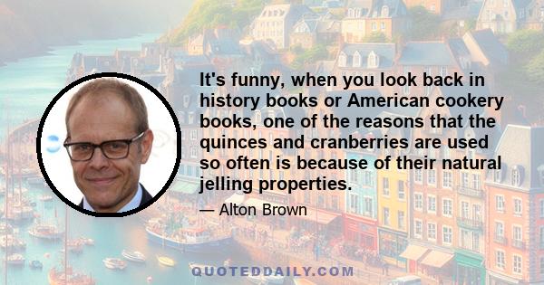 It's funny, when you look back in history books or American cookery books, one of the reasons that the quinces and cranberries are used so often is because of their natural jelling properties.