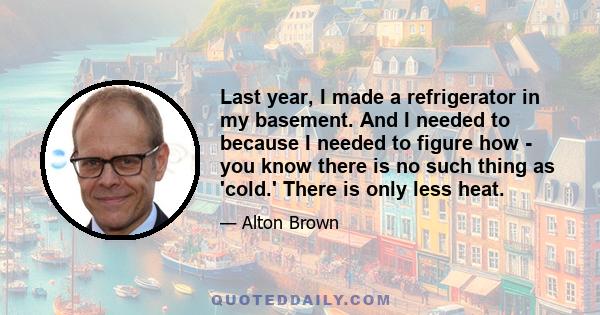 Last year, I made a refrigerator in my basement. And I needed to because I needed to figure how - you know there is no such thing as 'cold.' There is only less heat.