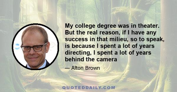 My college degree was in theater. But the real reason, if I have any success in that milieu, so to speak, is because I spent a lot of years directing, I spent a lot of years behind the camera