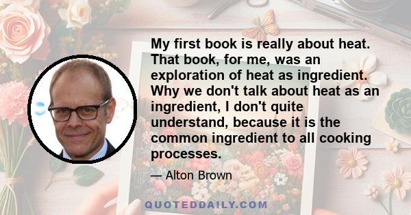 My first book is really about heat. That book, for me, was an exploration of heat as ingredient. Why we don't talk about heat as an ingredient, I don't quite understand, because it is the common ingredient to all