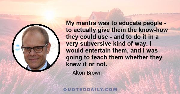 My mantra was to educate people - to actually give them the know-how they could use - and to do it in a very subversive kind of way. I would entertain them, and I was going to teach them whether they knew it or not.