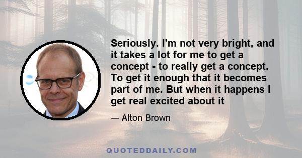 Seriously. I'm not very bright, and it takes a lot for me to get a concept - to really get a concept. To get it enough that it becomes part of me. But when it happens I get real excited about it