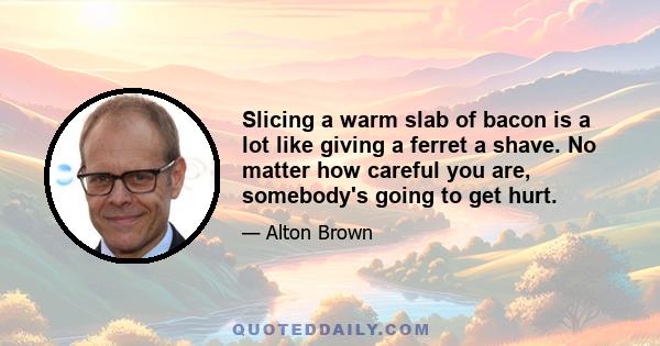 Slicing a warm slab of bacon is a lot like giving a ferret a shave. No matter how careful you are, somebody's going to get hurt.