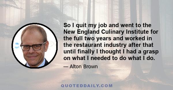 So I quit my job and went to the New England Culinary Institute for the full two years and worked in the restaurant industry after that until finally I thought I had a grasp on what I needed to do what I do.