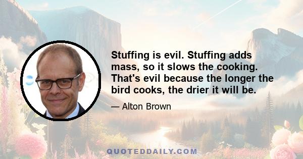 Stuffing is evil. Stuffing adds mass, so it slows the cooking. That's evil because the longer the bird cooks, the drier it will be.