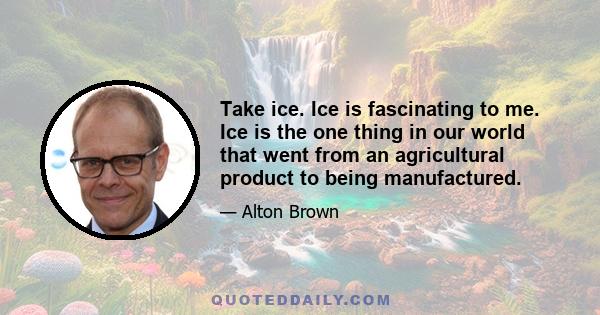 Take ice. Ice is fascinating to me. Ice is the one thing in our world that went from an agricultural product to being manufactured.