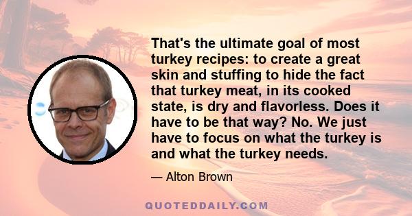 That's the ultimate goal of most turkey recipes: to create a great skin and stuffing to hide the fact that turkey meat, in its cooked state, is dry and flavorless. Does it have to be that way? No. We just have to focus