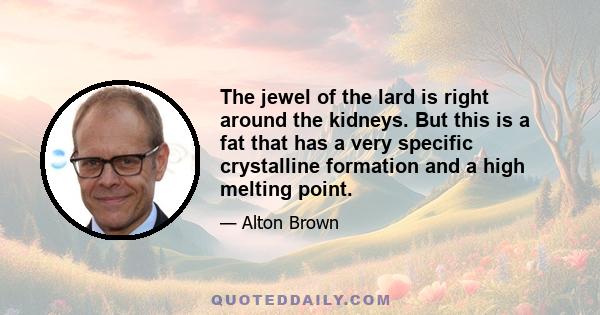 The jewel of the lard is right around the kidneys. But this is a fat that has a very specific crystalline formation and a high melting point.