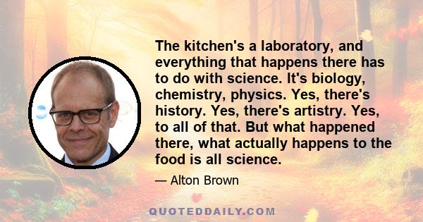 The kitchen's a laboratory, and everything that happens there has to do with science. It's biology, chemistry, physics. Yes, there's history. Yes, there's artistry. Yes, to all of that. But what happened there, what