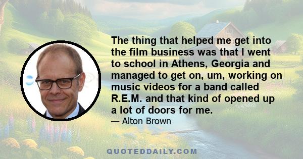 The thing that helped me get into the film business was that I went to school in Athens, Georgia and managed to get on, um, working on music videos for a band called R.E.M. and that kind of opened up a lot of doors for