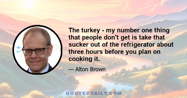 The turkey - my number one thing that people don't get is take that sucker out of the refrigerator about three hours before you plan on cooking it.