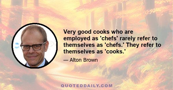 Very good cooks who are employed as 'chefs' rarely refer to themselves as 'chefs.' They refer to themselves as 'cooks.'