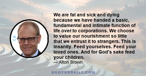 We are fat and sick and dying because we have handed a basic, fundamental and intimate function of life over to corporations. We choose to value our nourishment so little that we entrust it to strangers. This is