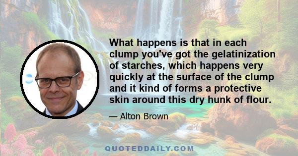 What happens is that in each clump you've got the gelatinization of starches, which happens very quickly at the surface of the clump and it kind of forms a protective skin around this dry hunk of flour.