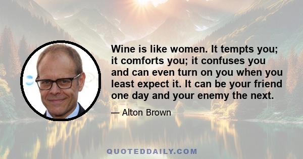 Wine is like women. It tempts you; it comforts you; it confuses you and can even turn on you when you least expect it. It can be your friend one day and your enemy the next.