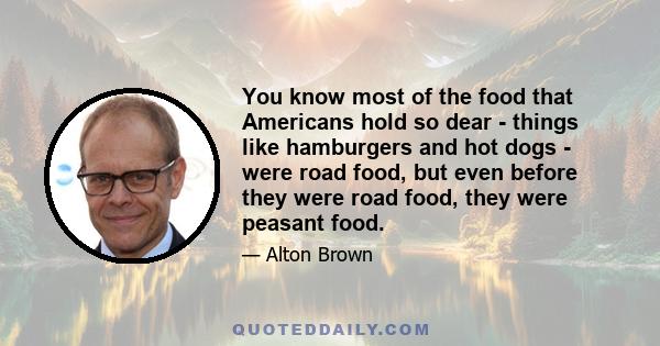 You know most of the food that Americans hold so dear - things like hamburgers and hot dogs - were road food, but even before they were road food, they were peasant food.