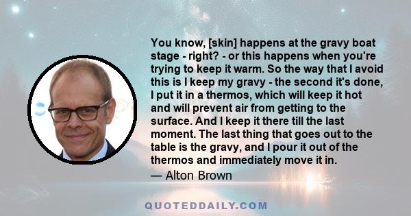 You know, [skin] happens at the gravy boat stage - right? - or this happens when you're trying to keep it warm. So the way that I avoid this is I keep my gravy - the second it's done, I put it in a thermos, which will