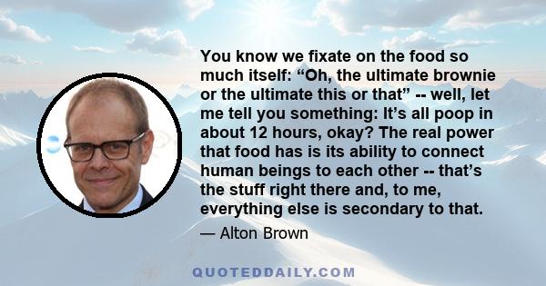 You know we fixate on the food so much itself: “Oh, the ultimate brownie or the ultimate this or that” -- well, let me tell you something: It’s all poop in about 12 hours, okay? The real power that food has is its