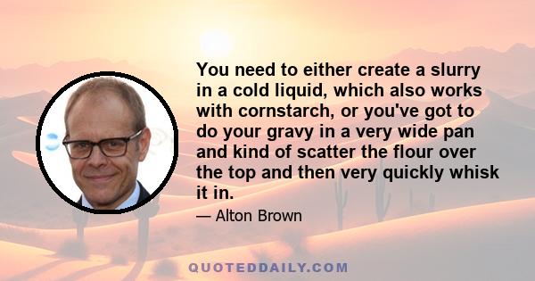 You need to either create a slurry in a cold liquid, which also works with cornstarch, or you've got to do your gravy in a very wide pan and kind of scatter the flour over the top and then very quickly whisk it in.