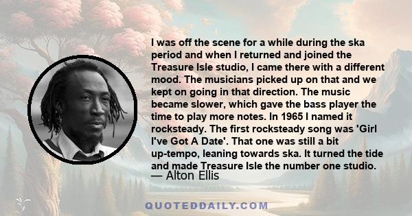 I was off the scene for a while during the ska period and when I returned and joined the Treasure Isle studio, I came there with a different mood. The musicians picked up on that and we kept on going in that direction.