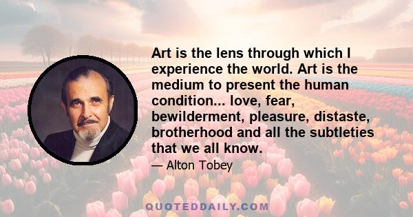 Art is the lens through which I experience the world. Art is the medium to present the human condition... love, fear, bewilderment, pleasure, distaste, brotherhood and all the subtleties that we all know.