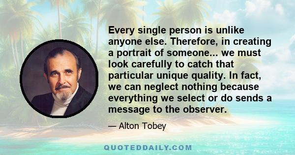 Every single person is unlike anyone else. Therefore, in creating a portrait of someone... we must look carefully to catch that particular unique quality. In fact, we can neglect nothing because everything we select or