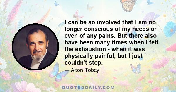 I can be so involved that I am no longer conscious of my needs or even of any pains. But there also have been many times when I felt the exhaustion - when it was physically painful, but I just couldn't stop.