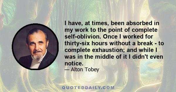 I have, at times, been absorbed in my work to the point of complete self-oblivion. Once I worked for thirty-six hours without a break - to complete exhaustion; and while I was in the middle of it I didn't even notice.