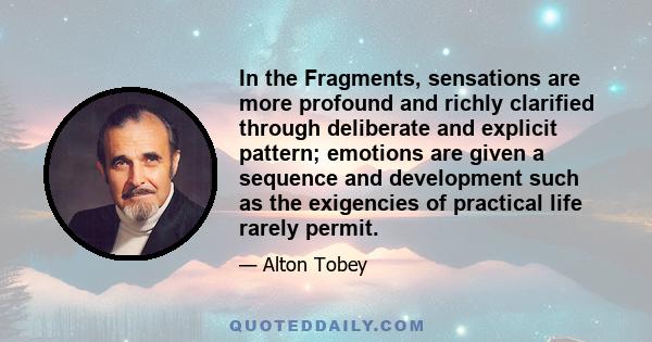 In the Fragments, sensations are more profound and richly clarified through deliberate and explicit pattern; emotions are given a sequence and development such as the exigencies of practical life rarely permit.