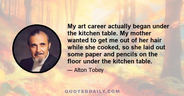 My art career actually began under the kitchen table. My mother wanted to get me out of her hair while she cooked, so she laid out some paper and pencils on the floor under the kitchen table.