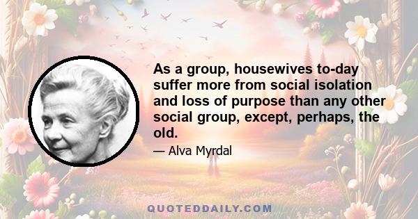 As a group, housewives to-day suffer more from social isolation and loss of purpose than any other social group, except, perhaps, the old.