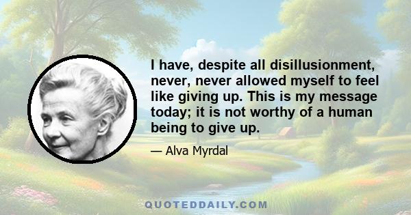 I have, despite all disillusionment, never, never allowed myself to feel like giving up. This is my message today; it is not worthy of a human being to give up.